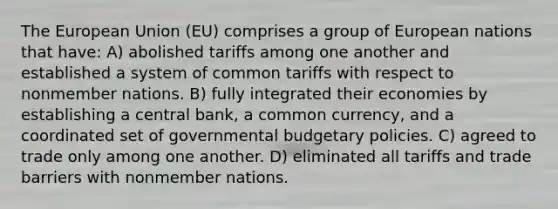 The European Union (EU) comprises a group of European nations that have: A) abolished tariffs among one another and established a system of common tariffs with respect to nonmember nations. B) fully integrated their economies by establishing a central bank, a common currency, and a coordinated set of governmental budgetary policies. C) agreed to trade only among one another. D) eliminated all tariffs and trade barriers with nonmember nations.