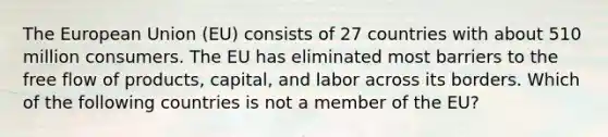 The European Union (EU) consists of 27 countries with about 510 million consumers. The EU has eliminated most barriers to the free flow of products, capital, and labor across its borders. Which of the following countries is not a member of the EU?