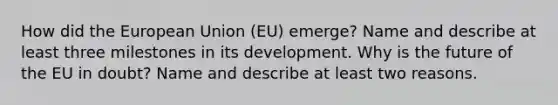 How did the European Union (EU) emerge? Name and describe at least three milestones in its development. Why is the future of the EU in doubt? Name and describe at least two reasons.