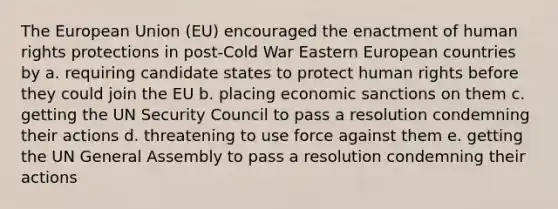 The European Union (EU) encouraged the enactment of human rights protections in post-Cold War Eastern European countries by a. requiring candidate states to protect human rights before they could join the EU b. placing economic sanctions on them c. getting the UN Security Council to pass a resolution condemning their actions d. threatening to use force against them e. getting the UN General Assembly to pass a resolution condemning their actions