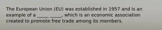 The European Union (EU) was established in 1957 and is an example of a _____ _____, which is an economic association created to promote free trade among its members.