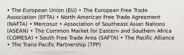 • The European Union (EU) • The European Free Trade Association (EFTA) • North American Free Trade Agreement (NAFTA) • Mercosur • Association of Southeast Asian Nations (ASEAN) • The Common Market for Eastern and Southern Africa (COMESA) • South Free Trade Area (SAFTA) • The Pacific Alliance • The Trans-Pacific Partnership (TPP)