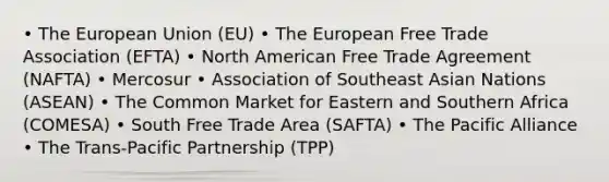 • The European Union (EU) • The European Free Trade Association (EFTA) • North American Free Trade Agreement (NAFTA) • Mercosur • Association of Southeast Asian Nations (ASEAN) • The Common Market for Eastern and Southern Africa (COMESA) • South Free Trade Area (SAFTA) • The Pacific Alliance • The Trans-Pacific Partnership (TPP)