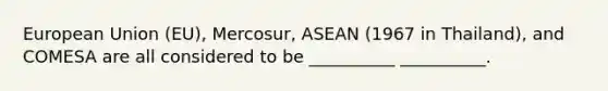 European Union (EU), Mercosur, ASEAN (1967 in Thailand), and COMESA are all considered to be __________ __________.