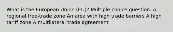 What is the European Union (EU)? Multiple choice question. A regional free-trade zone An area with high trade barriers A high tariff zone A multilateral trade agreement