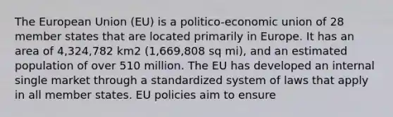 The European Union (EU) is a politico-economic union of 28 member states that are located primarily in Europe. It has an area of 4,324,782 km2 (1,669,808 sq mi), and an estimated population of over 510 million. The EU has developed an internal single market through a standardized system of laws that apply in all member states. EU policies aim to ensure