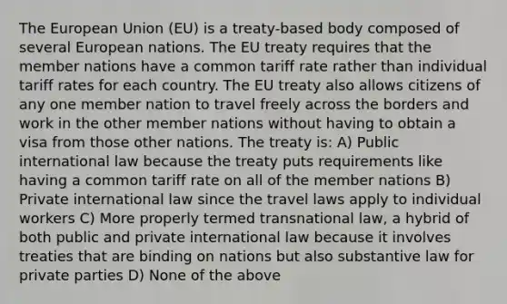 The European Union (EU) is a treaty-based body composed of several European nations. The EU treaty requires that the member nations have a common tariff rate rather than individual tariff rates for each country. The EU treaty also allows citizens of any one member nation to travel freely across the borders and work in the other member nations without having to obtain a visa from those other nations. The treaty is: A) Public international law because the treaty puts requirements like having a common tariff rate on all of the member nations B) Private international law since the travel laws apply to individual workers C) More properly termed transnational law, a hybrid of both public and private international law because it involves treaties that are binding on nations but also substantive law for private parties D) None of the above