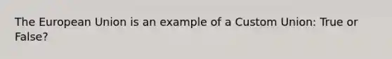 The European Union is an example of a Custom Union: True or False?