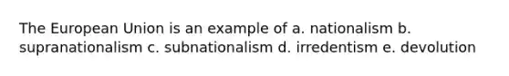 The European Union is an example of a. nationalism b. supranationalism c. subnationalism d. irredentism e. devolution