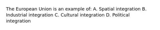 The European Union is an example of: A. Spatial integration B. Industrial integration C. Cultural integration D. Political integration