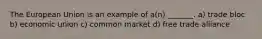 The European Union is an example of a(n) _______. a) trade bloc b) economic union c) common market d) free trade alliance