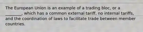 The European Union is an example of a trading bloc, or a ________, which has a common external tariff, no internal tariffs, and the coordination of laws to facilitate trade between member countries.