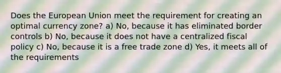 Does the European Union meet the requirement for creating an optimal currency zone? a) No, because it has eliminated border controls b) No, because it does not have a centralized fiscal policy c) No, because it is a free trade zone d) Yes, it meets all of the requirements