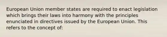 European Union member states are required to enact legislation which brings their laws into harmony with the principles enunciated in directives issued by the European Union. This refers to the concept of: