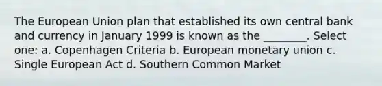 The European Union plan that established its own central bank and currency in January 1999 is known as the ________. Select one: a. Copenhagen Criteria b. European monetary union c. Single European Act d. Southern Common Market