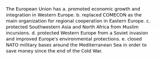 The European Union has a. promoted economic growth and integration in Western Europe. b. replaced COMECON as the main organization for regional cooperation in Eastern Europe. c. protected Southwestern Asia and North Africa from Muslim incursions. d. protected Western Europe from a Soviet invasion and improved Europe's environmental protections. e. closed NATO military bases around the Mediterranean Sea in order to save money since the end of the Cold War.