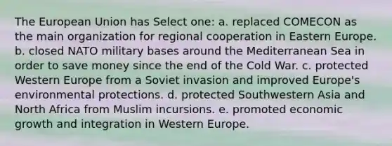 The European Union has Select one: a. replaced COMECON as the main organization for regional cooperation in Eastern Europe. b. closed NATO military bases around the Mediterranean Sea in order to save money since the end of the Cold War. c. protected Western Europe from a Soviet invasion and improved Europe's environmental protections. d. protected Southwestern Asia and North Africa from Muslim incursions. e. promoted economic growth and integration in Western Europe.