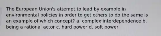 The European Union's attempt to lead by example in environmental policies in order to get others to do the same is an example of which concept? a. complex interdependence b. being a rational actor c. hard power d. soft power