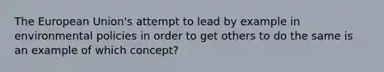 The European Union's attempt to lead by example in environmental policies in order to get others to do the same is an example of which concept?