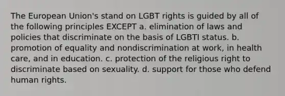 The European Union's stand on LGBT rights is guided by all of the following principles EXCEPT a. elimination of laws and policies that discriminate on the basis of LGBTI status. b. promotion of equality and nondiscrimination at work, in health care, and in education. c. protection of the religious right to discriminate based on sexuality. d. support for those who defend human rights.