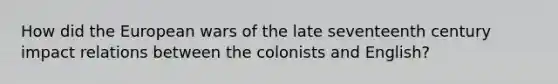 How did the European wars of the late seventeenth century impact relations between the colonists and English?