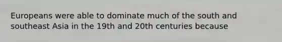 Europeans were able to dominate much of the south and southeast Asia in the 19th and 20th centuries because