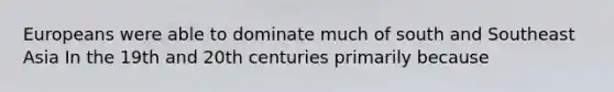 Europeans were able to dominate much of south and Southeast Asia In the 19th and 20th centuries primarily because