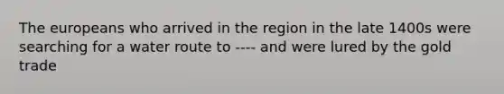 The europeans who arrived in the region in the late 1400s were searching for a water route to ---- and were lured by the gold trade