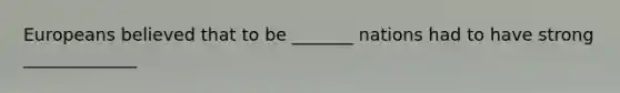 Europeans believed that to be _______ nations had to have strong _____________