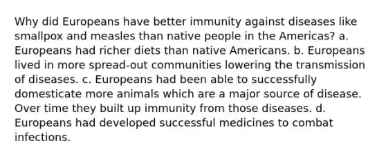 Why did Europeans have better immunity against diseases like smallpox and measles than native people in the Americas? a. Europeans had richer diets than native Americans. b. Europeans lived in more spread-out communities lowering the transmission of diseases. c. Europeans had been able to successfully domesticate more animals which are a major source of disease. Over time they built up immunity from those diseases. d. Europeans had developed successful medicines to combat infections.