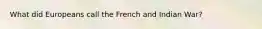 What did Europeans call the French and Indian War?