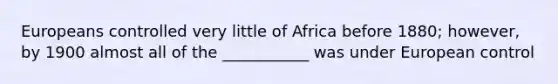 Europeans controlled very little of Africa before 1880; however, by 1900 almost all of the ___________ was under European control