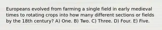 Europeans evolved from farming a single field in early medieval times to rotating crops into how many different sections or fields by the 18th century? A) One. B) Two. C) Three. D) Four. E) Five.