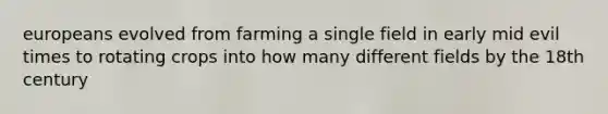 europeans evolved from farming a single field in early mid evil times to rotating crops into how many different fields by the 18th century