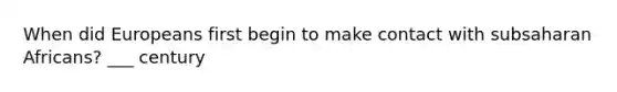 When did Europeans first begin to make contact with subsaharan Africans? ___ century