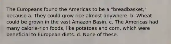 The Europeans found the Americas to be a "breadbasket," because a. They could grow rice almost anywhere. b. Wheat could be grown in the vast Amazon Basin. c. The Americas had many calorie-rich foods, like potatoes and corn, which were beneficial to European diets. d. None of these.