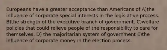 Europeans have a greater acceptance than Americans of A)the influence of corporate special interests in the legislative process. B)the strength of the executive branch of government. C)welfare policies that could relieve people of the responsibility to care for themselves. D) the majoritarian system of government E)the influence of corporate money in the election process.