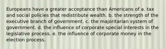 Europeans have a greater acceptance than Americans of a. tax and social policies that redistribute wealth. b. the strength of the executive branch of government. c. the majoritarian system of government. d. the influence of corporate special interests in the legislative process. e. the influence of corporate money in the election process.