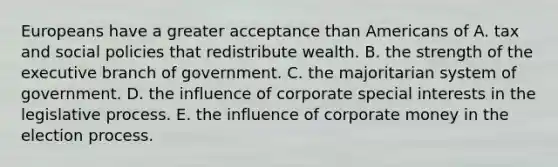 Europeans have a greater acceptance than Americans of A. tax and social policies that redistribute wealth. B. the strength of the executive branch of government. C. the majoritarian system of government. D. the influence of corporate special interests in the legislative process. E. the influence of corporate money in the election process.