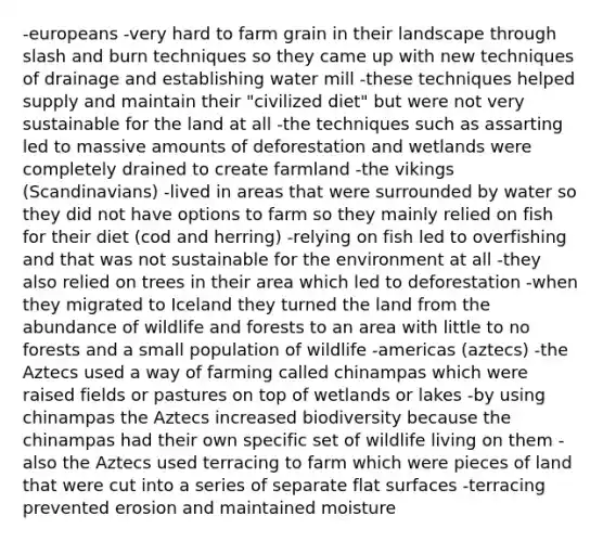 -europeans -very hard to farm grain in their landscape through slash and burn techniques so they came up with new techniques of drainage and establishing water mill -these techniques helped supply and maintain their "civilized diet" but were not very sustainable for the land at all -the techniques such as assarting led to massive amounts of deforestation and wetlands were completely drained to create farmland -the vikings (Scandinavians) -lived in areas that were surrounded by water so they did not have options to farm so they mainly relied on fish for their diet (cod and herring) -relying on fish led to overfishing and that was not sustainable for the environment at all -they also relied on trees in their area which led to deforestation -when they migrated to Iceland they turned the land from the abundance of wildlife and forests to an area with little to no forests and a small population of wildlife -americas (aztecs) -the Aztecs used a way of farming called chinampas which were raised fields or pastures on top of wetlands or lakes -by using chinampas the Aztecs increased biodiversity because the chinampas had their own specific set of wildlife living on them -also the Aztecs used terracing to farm which were pieces of land that were cut into a series of separate flat surfaces -terracing prevented erosion and maintained moisture