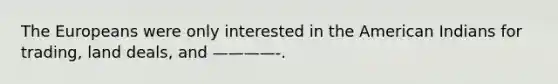 The Europeans were only interested in the American Indians for trading, land deals, and ————-.