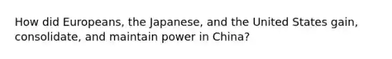 How did Europeans, the Japanese, and the United States gain, consolidate, and maintain power in China?