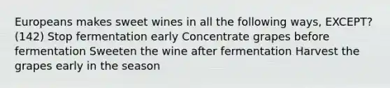 Europeans makes sweet wines in all the following ways, EXCEPT? (142) Stop fermentation early Concentrate grapes before fermentation Sweeten the wine after fermentation Harvest the grapes early in the season