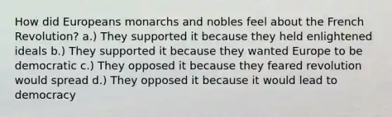 How did Europeans monarchs and nobles feel about the French Revolution? a.) They supported it because they held enlightened ideals b.) They supported it because they wanted Europe to be democratic c.) They opposed it because they feared revolution would spread d.) They opposed it because it would lead to democracy