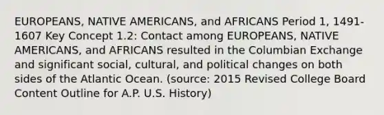 EUROPEANS, NATIVE AMERICANS, and AFRICANS Period 1, 1491-1607 Key Concept 1.2: Contact among EUROPEANS, NATIVE AMERICANS, and AFRICANS resulted in the Columbian Exchange and significant social, cultural, and political changes on both sides of the Atlantic Ocean. (source: 2015 Revised College Board Content Outline for A.P. U.S. History)