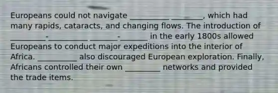 Europeans could not navigate __________ ________, which had many rapids, cataracts, and changing flows. The introduction of _________-__________ _______-_______ in the early 1800s allowed Europeans to conduct major expeditions into the interior of Africa. __________ also discouraged European exploration. Finally, Africans controlled their own _________ networks and provided the trade items.