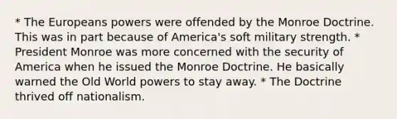 * The Europeans powers were offended by the Monroe Doctrine. This was in part because of America's soft military strength. * President Monroe was more concerned with the security of America when he issued the Monroe Doctrine. He basically warned the Old World powers to stay away. * The Doctrine thrived off nationalism.