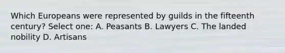 Which Europeans were represented by guilds in the fifteenth century? Select one: A. Peasants B. Lawyers C. The landed nobility D. Artisans