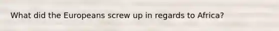 What did the Europeans screw up in regards to Africa?