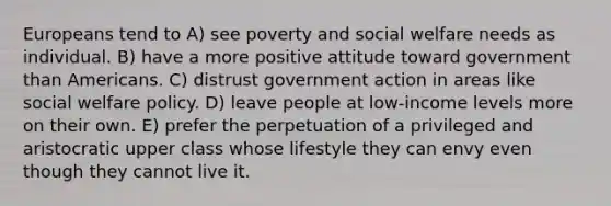 Europeans tend to A) see poverty and social welfare needs as individual. B) have a more positive attitude toward government than Americans. C) distrust government action in areas like social welfare policy. D) leave people at low-income levels more on their own. E) prefer the perpetuation of a privileged and aristocratic upper class whose lifestyle they can envy even though they cannot live it.